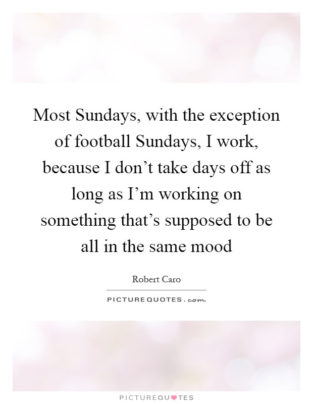 Most Sundays, with the exception of football Sundays, I work, because I don't take days off as long as I'm working on something that's supposed to be all in the same mood Picture Quote #1