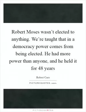 Robert Moses wasn’t elected to anything. We’re taught that in a democracy power comes from being elected. He had more power than anyone, and he held it for 48 years Picture Quote #1