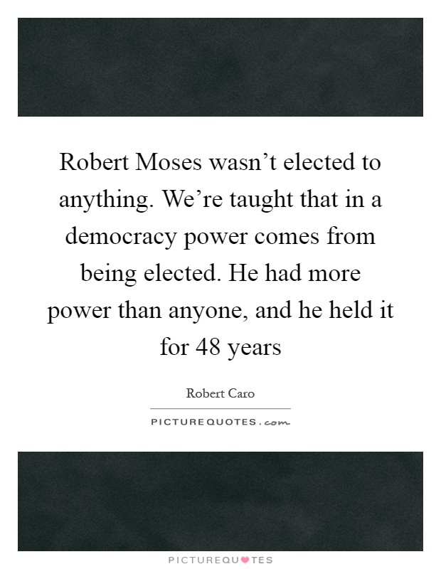 Robert Moses wasn't elected to anything. We're taught that in a democracy power comes from being elected. He had more power than anyone, and he held it for 48 years Picture Quote #1