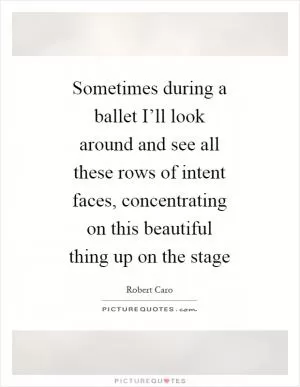 Sometimes during a ballet I’ll look around and see all these rows of intent faces, concentrating on this beautiful thing up on the stage Picture Quote #1