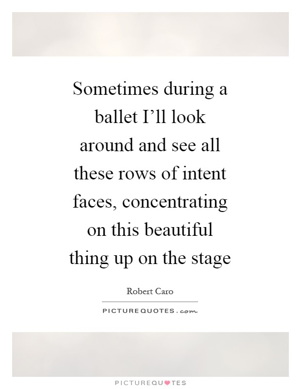 Sometimes during a ballet I'll look around and see all these rows of intent faces, concentrating on this beautiful thing up on the stage Picture Quote #1