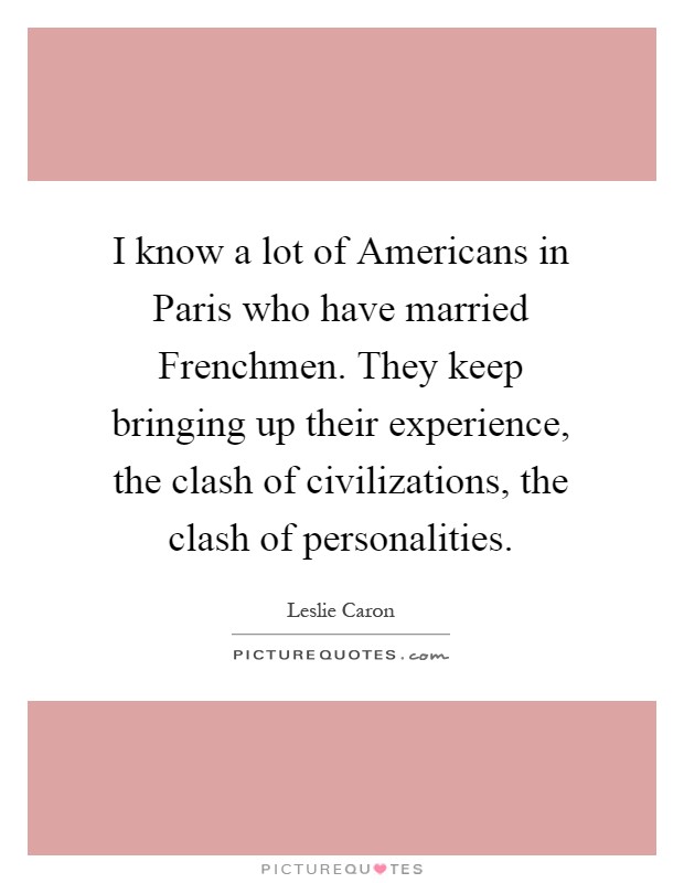 I know a lot of Americans in Paris who have married Frenchmen. They keep bringing up their experience, the clash of civilizations, the clash of personalities Picture Quote #1