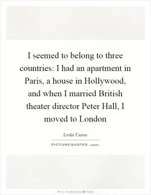 I seemed to belong to three countries: I had an apartment in Paris, a house in Hollywood, and when I married British theater director Peter Hall, I moved to London Picture Quote #1