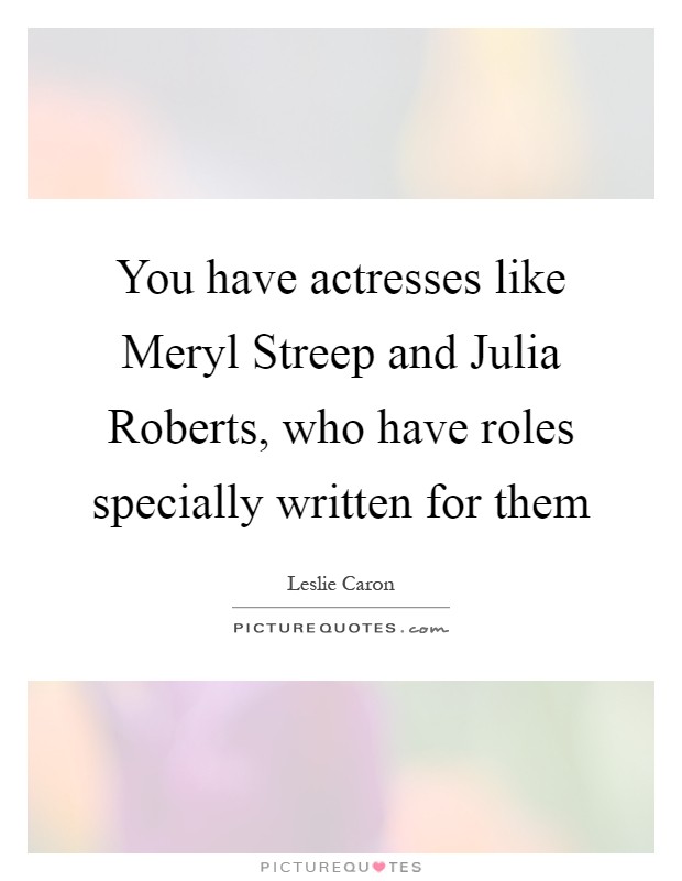 You have actresses like Meryl Streep and Julia Roberts, who have roles specially written for them Picture Quote #1