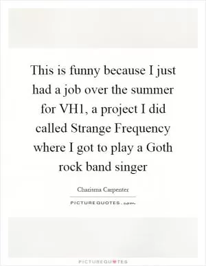 This is funny because I just had a job over the summer for VH1, a project I did called Strange Frequency where I got to play a Goth rock band singer Picture Quote #1