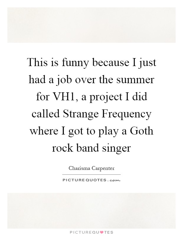 This is funny because I just had a job over the summer for VH1, a project I did called Strange Frequency where I got to play a Goth rock band singer Picture Quote #1