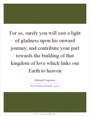 For so, surely you will cast a light of gladness upon his onward journey, and contribute your part towards the building of that kingdom of love which links our Earth to heaven Picture Quote #1