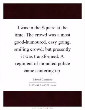 I was in the Square at the time. The crowd was a most good-humoured, easy going, smiling crowd; but presently it was transformed. A regiment of mounted police came cantering up Picture Quote #1