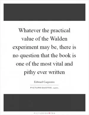 Whatever the practical value of the Walden experiment may be, there is no question that the book is one of the most vital and pithy ever written Picture Quote #1