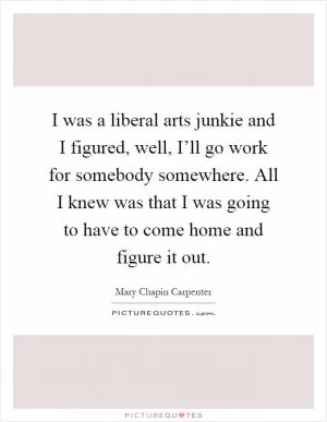I was a liberal arts junkie and I figured, well, I’ll go work for somebody somewhere. All I knew was that I was going to have to come home and figure it out Picture Quote #1