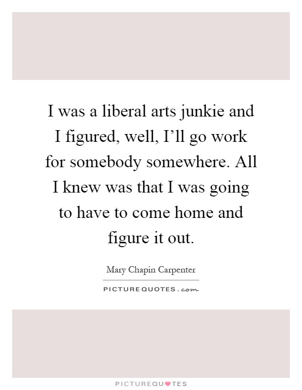 I was a liberal arts junkie and I figured, well, I'll go work for somebody somewhere. All I knew was that I was going to have to come home and figure it out Picture Quote #1