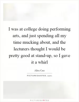 I was at college doing performing arts, and just spending all my time mucking about, and the lecturers thought I would be pretty good at stand-up, so I gave it a whirl Picture Quote #1