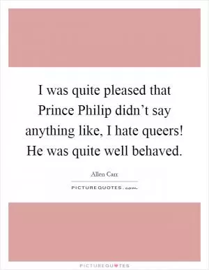 I was quite pleased that Prince Philip didn’t say anything like, I hate queers! He was quite well behaved Picture Quote #1