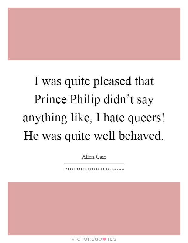 I was quite pleased that Prince Philip didn't say anything like, I hate queers! He was quite well behaved Picture Quote #1