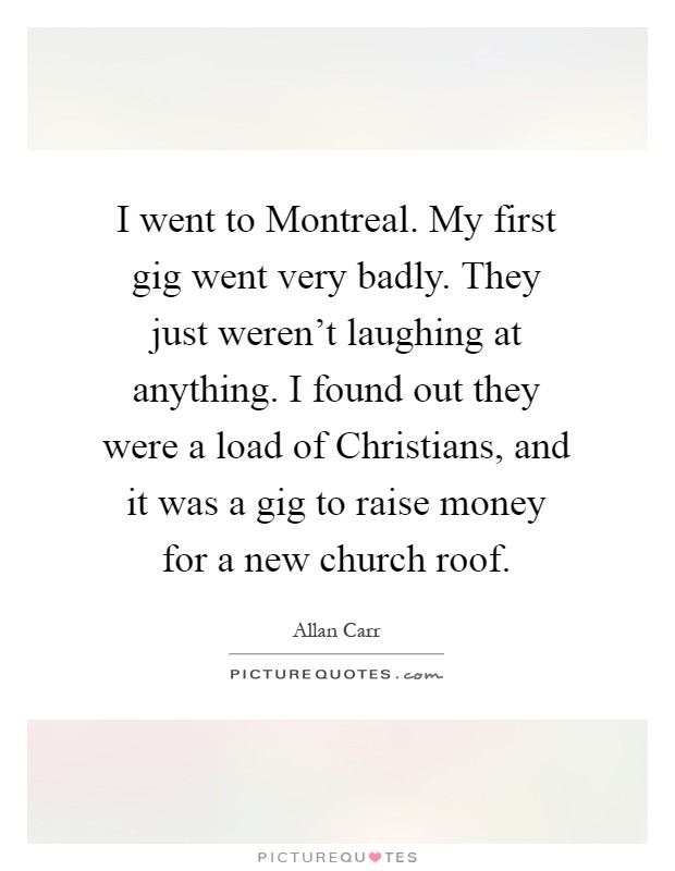 I went to Montreal. My first gig went very badly. They just weren't laughing at anything. I found out they were a load of Christians, and it was a gig to raise money for a new church roof Picture Quote #1