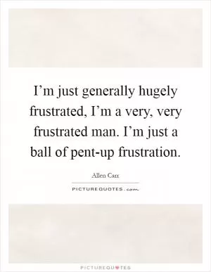 I’m just generally hugely frustrated, I’m a very, very frustrated man. I’m just a ball of pent-up frustration Picture Quote #1