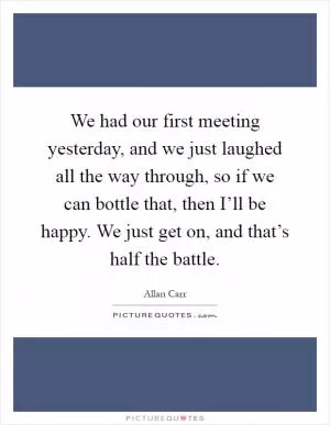 We had our first meeting yesterday, and we just laughed all the way through, so if we can bottle that, then I’ll be happy. We just get on, and that’s half the battle Picture Quote #1