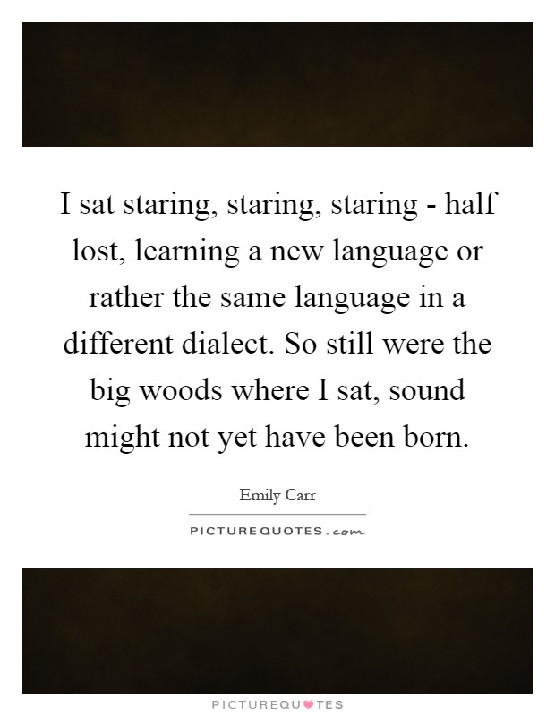 I sat staring, staring, staring - half lost, learning a new language or rather the same language in a different dialect. So still were the big woods where I sat, sound might not yet have been born Picture Quote #1