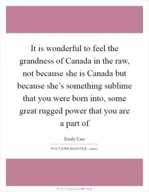 It is wonderful to feel the grandness of Canada in the raw, not because she is Canada but because she’s something sublime that you were born into, some great rugged power that you are a part of Picture Quote #1