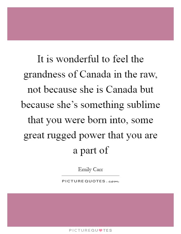 It is wonderful to feel the grandness of Canada in the raw, not because she is Canada but because she's something sublime that you were born into, some great rugged power that you are a part of Picture Quote #1