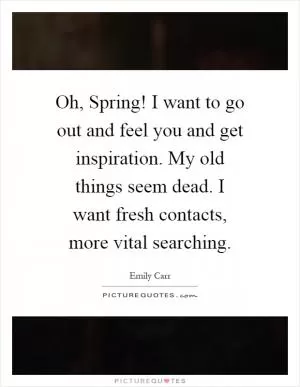 Oh, Spring! I want to go out and feel you and get inspiration. My old things seem dead. I want fresh contacts, more vital searching Picture Quote #1