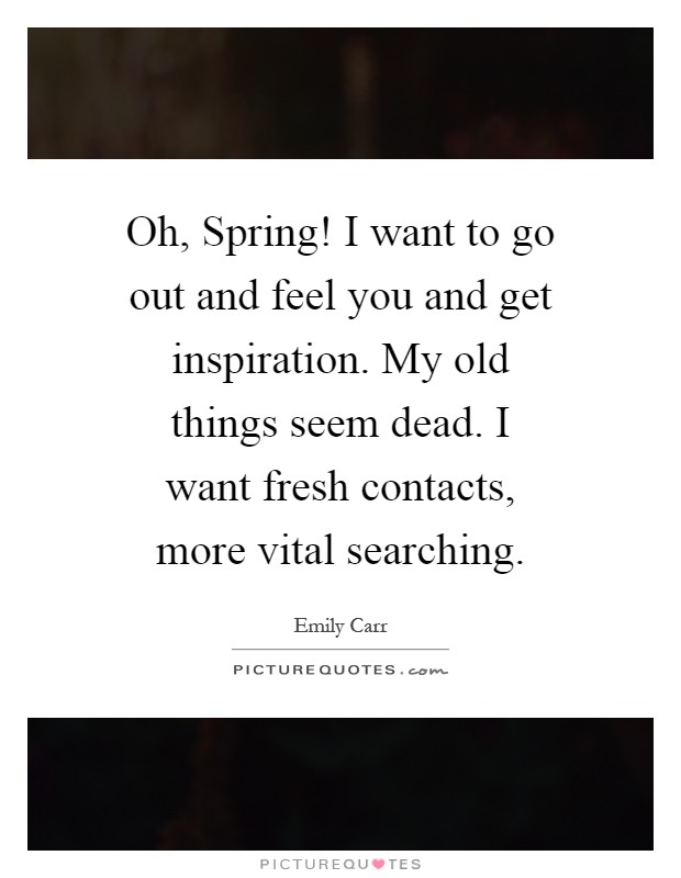 Oh, Spring! I want to go out and feel you and get inspiration. My old things seem dead. I want fresh contacts, more vital searching Picture Quote #1