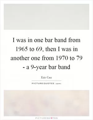 I was in one bar band from 1965 to  69, then I was in another one from 1970 to  79 - a 9-year bar band Picture Quote #1