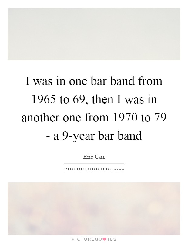 I was in one bar band from 1965 to  69, then I was in another one from 1970 to  79 - a 9-year bar band Picture Quote #1
