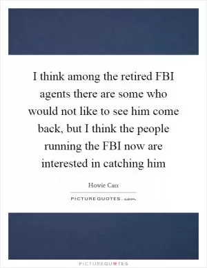 I think among the retired FBI agents there are some who would not like to see him come back, but I think the people running the FBI now are interested in catching him Picture Quote #1