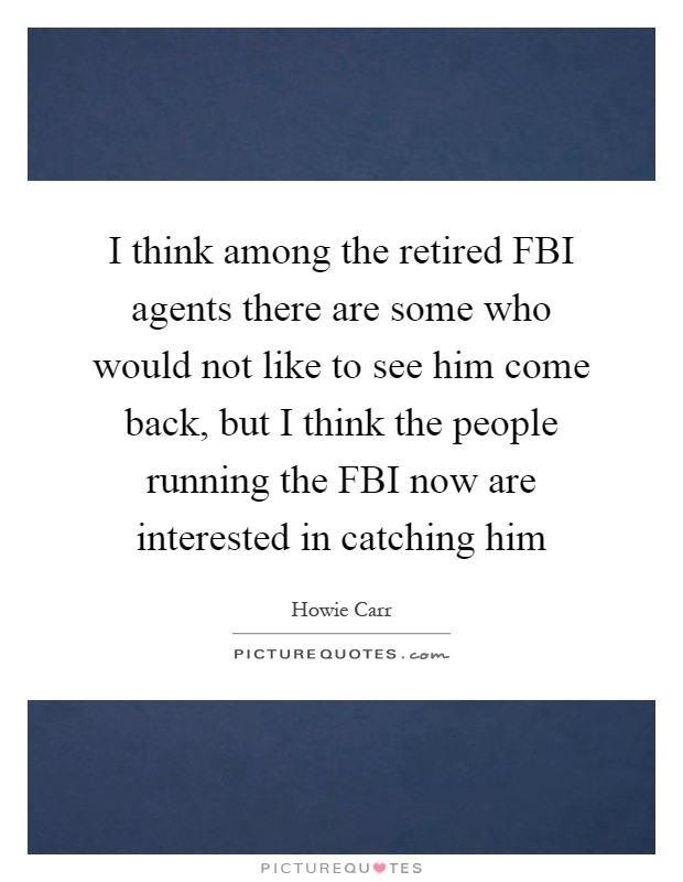 I think among the retired FBI agents there are some who would not like to see him come back, but I think the people running the FBI now are interested in catching him Picture Quote #1