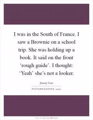 I was in the South of France. I saw a Brownie on a school trip. She was holding up a book. It said on the front ‘rough guide’. I thought: ‘Yeah’ she’s not a looker Picture Quote #1