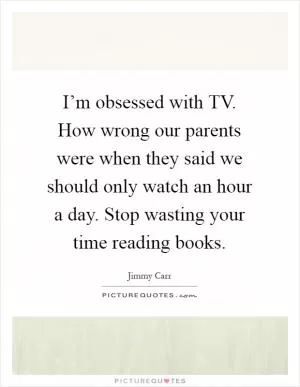 I’m obsessed with TV. How wrong our parents were when they said we should only watch an hour a day. Stop wasting your time reading books Picture Quote #1