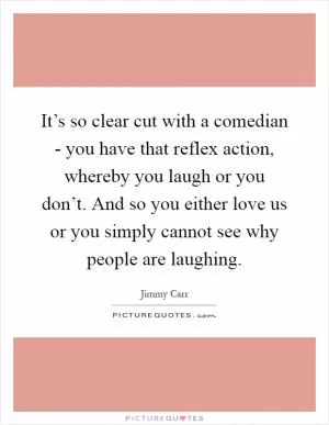 It’s so clear cut with a comedian - you have that reflex action, whereby you laugh or you don’t. And so you either love us or you simply cannot see why people are laughing Picture Quote #1