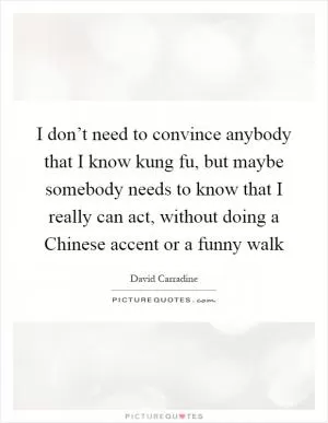 I don’t need to convince anybody that I know kung fu, but maybe somebody needs to know that I really can act, without doing a Chinese accent or a funny walk Picture Quote #1