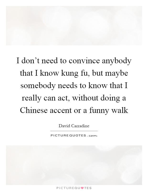 I don't need to convince anybody that I know kung fu, but maybe somebody needs to know that I really can act, without doing a Chinese accent or a funny walk Picture Quote #1