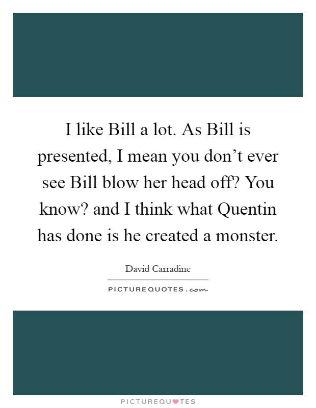 I like Bill a lot. As Bill is presented, I mean you don't ever see Bill blow her head off? You know? and I think what Quentin has done is he created a monster Picture Quote #1
