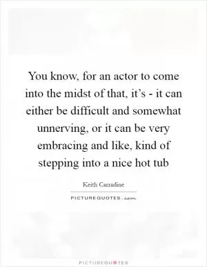 You know, for an actor to come into the midst of that, it’s - it can either be difficult and somewhat unnerving, or it can be very embracing and like, kind of stepping into a nice hot tub Picture Quote #1