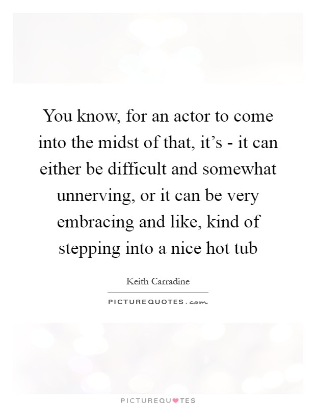 You know, for an actor to come into the midst of that, it's - it can either be difficult and somewhat unnerving, or it can be very embracing and like, kind of stepping into a nice hot tub Picture Quote #1