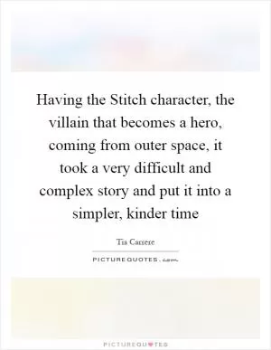 Having the Stitch character, the villain that becomes a hero, coming from outer space, it took a very difficult and complex story and put it into a simpler, kinder time Picture Quote #1