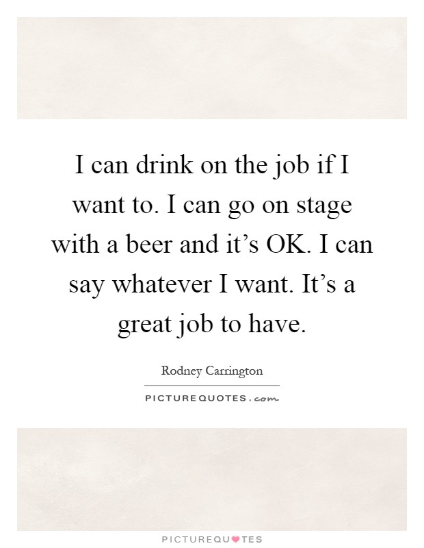 I can drink on the job if I want to. I can go on stage with a beer and it's OK. I can say whatever I want. It's a great job to have Picture Quote #1