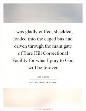 I was gladly cuffed, shackled, loaded into the caged bus and driven through the main gate of Bare Hill Correctional Facility for what I pray to God will be forever Picture Quote #1