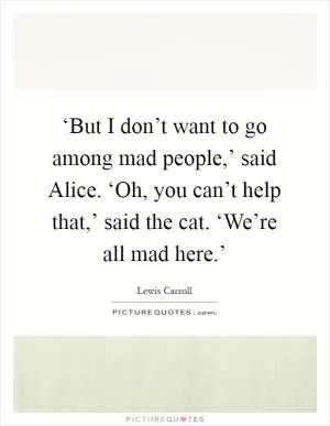 ‘But I don’t want to go among mad people,’ said Alice. ‘Oh, you can’t help that,’ said the cat. ‘We’re all mad here.’ Picture Quote #1