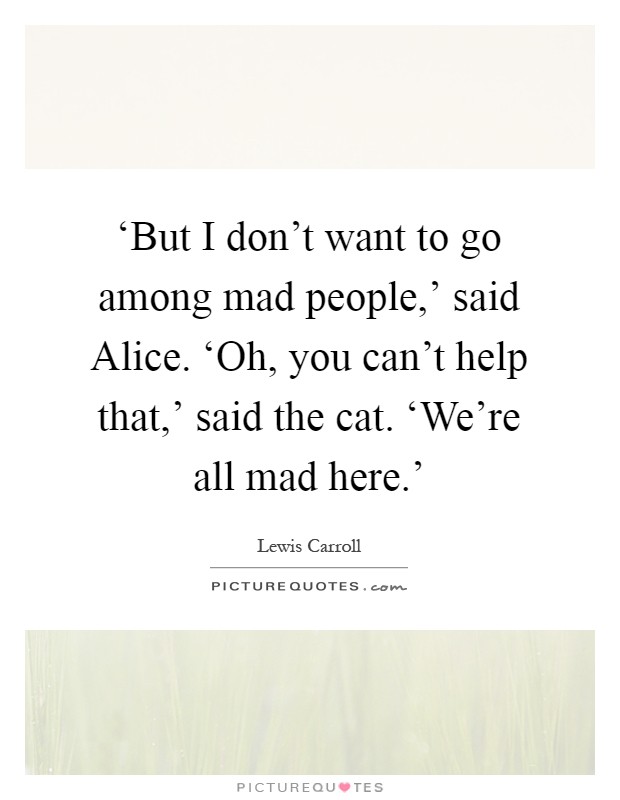 ‘But I don't want to go among mad people,' said Alice. ‘Oh, you can't help that,' said the cat. ‘We're all mad here.' Picture Quote #1