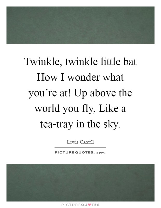 Twinkle, twinkle little bat How I wonder what you're at! Up above the world you fly, Like a tea-tray in the sky Picture Quote #1