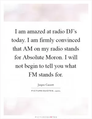 I am amazed at radio DJ’s today. I am firmly convinced that AM on my radio stands for Absolute Moron. I will not begin to tell you what FM stands for Picture Quote #1