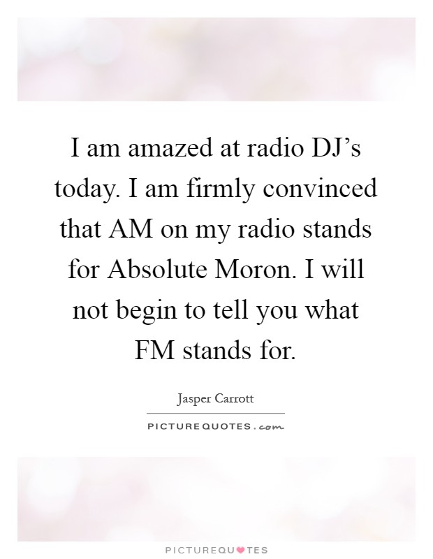 I am amazed at radio DJ's today. I am firmly convinced that AM on my radio stands for Absolute Moron. I will not begin to tell you what FM stands for Picture Quote #1