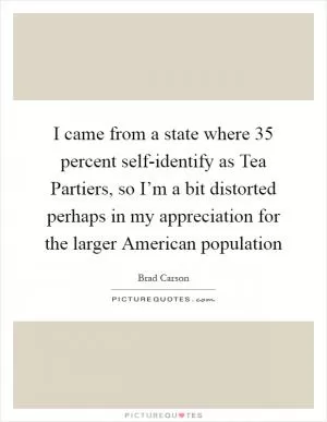 I came from a state where 35 percent self-identify as Tea Partiers, so I’m a bit distorted perhaps in my appreciation for the larger American population Picture Quote #1