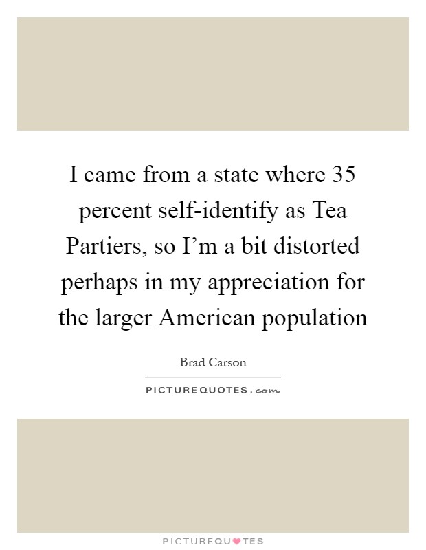 I came from a state where 35 percent self-identify as Tea Partiers, so I'm a bit distorted perhaps in my appreciation for the larger American population Picture Quote #1