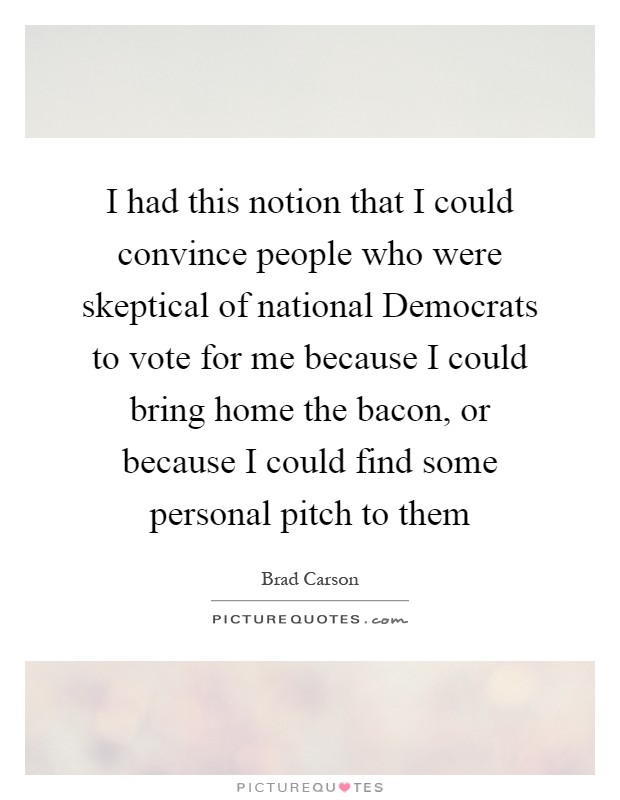 I had this notion that I could convince people who were skeptical of national Democrats to vote for me because I could bring home the bacon, or because I could find some personal pitch to them Picture Quote #1