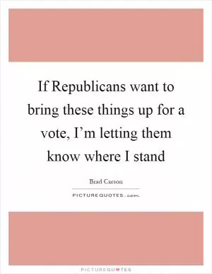 If Republicans want to bring these things up for a vote, I’m letting them know where I stand Picture Quote #1